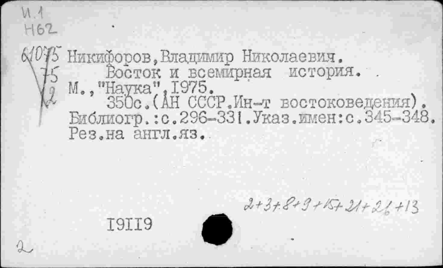 ﻿и?,
Н62.
бо’Р'/Ь Никифоров,Владимир Николаевич.
\ус	Восток и всемирная история. .
'] М., "Наука”. 1975.
№	350с.(АН СССР.Ин-т востоковедения).
Библиогр.:с.296-331.Указ. имен:с.345-348. Рез.на англ.яз.
19119
